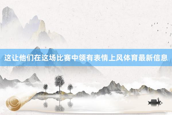 这让他们在这场比赛中领有表情上风体育最新信息