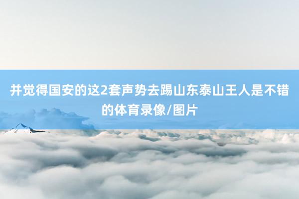 并觉得国安的这2套声势去踢山东泰山王人是不错的体育录像/图片