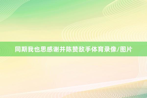 同期我也思感谢并陈赞敌手体育录像/图片