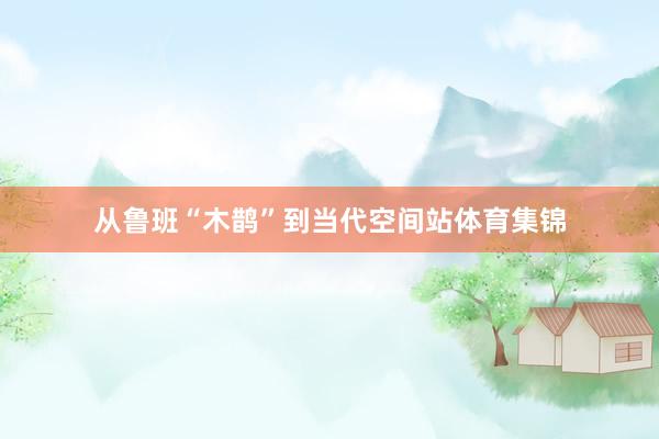 从鲁班“木鹊”到当代空间站体育集锦
