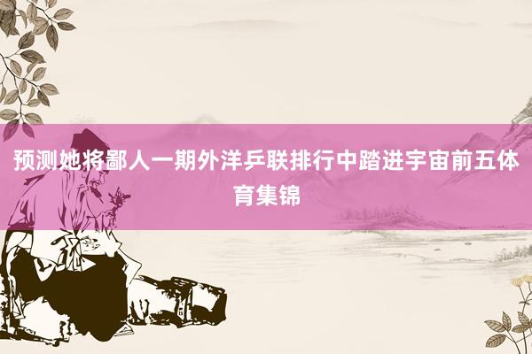 预测她将鄙人一期外洋乒联排行中踏进宇宙前五体育集锦