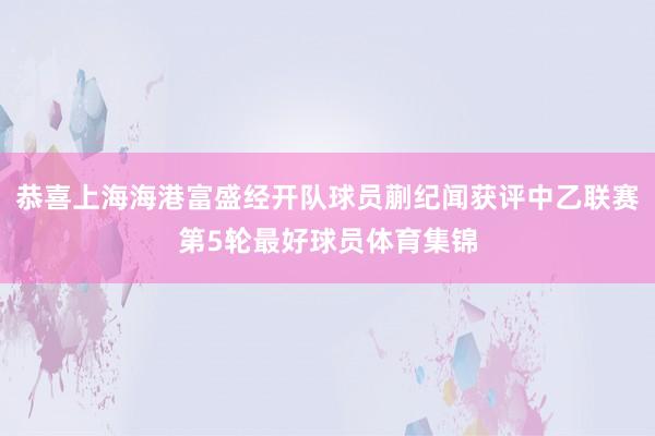 恭喜上海海港富盛经开队球员蒯纪闻获评中乙联赛第5轮最好球员体育集锦