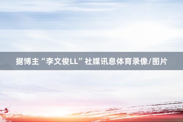 据博主“李文俊LL”社媒讯息体育录像/图片