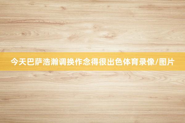 今天巴萨浩瀚调换作念得很出色体育录像/图片