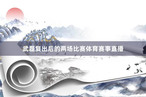武磊复出后的两场比赛体育赛事直播