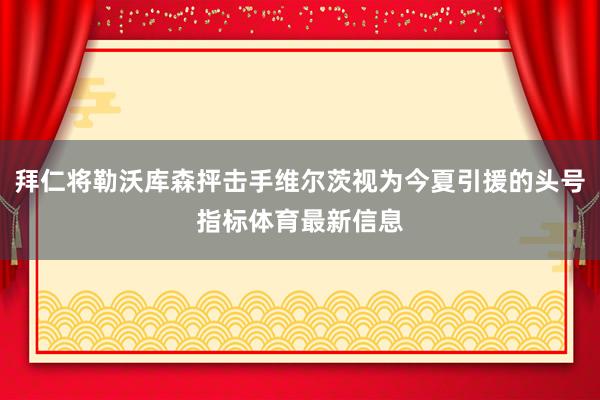 拜仁将勒沃库森抨击手维尔茨视为今夏引援的头号指标体育最新信息