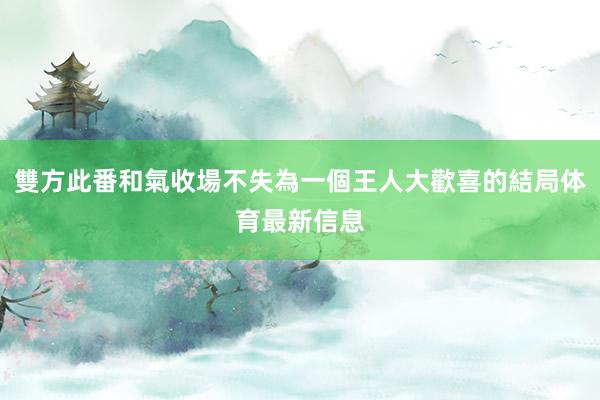 雙方此番和氣收場不失為一個王人大歡喜的結局体育最新信息