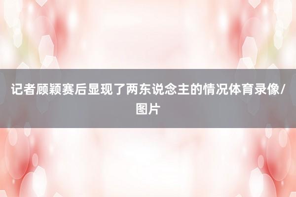 记者顾颖赛后显现了两东说念主的情况体育录像/图片
