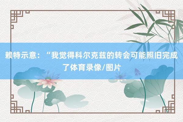 赖特示意：“我觉得科尔克兹的转会可能照旧完成了体育录像/图片