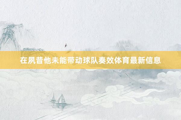 在夙昔他未能带动球队奏效体育最新信息