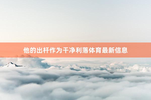 他的出杆作为干净利落体育最新信息