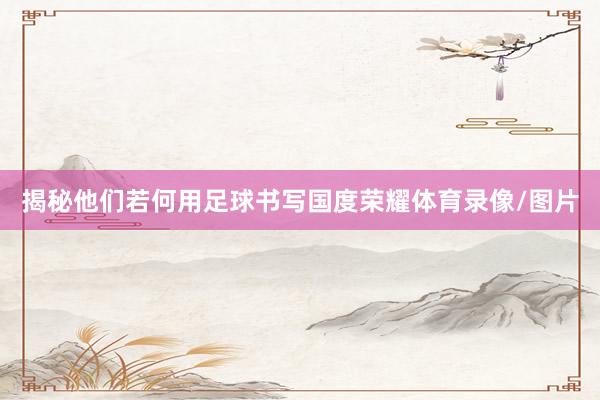 揭秘他们若何用足球书写国度荣耀体育录像/图片
