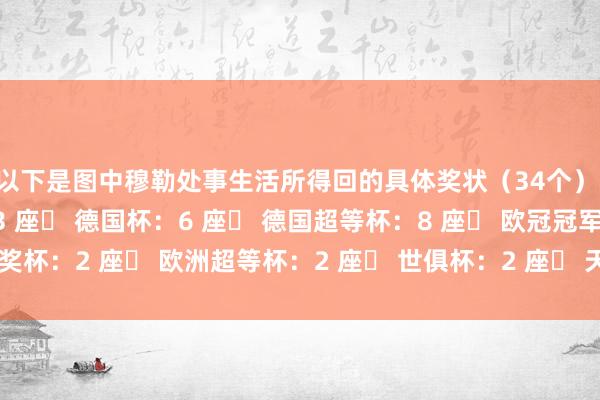 以下是图中穆勒处事生活所得回的具体奖状（34个）：▶ 德甲冠军奖盘：13 座▶ 德国杯：6 座▶ 德国超等杯：8 座▶ 欧冠冠军奖杯：2 座▶ 欧洲超等杯：2 座▶ 世俱杯：2 座▶ 天下杯：1 座    体育最新信息