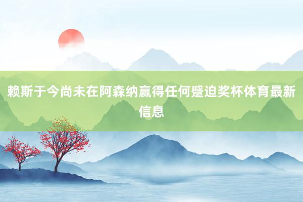 赖斯于今尚未在阿森纳赢得任何蹙迫奖杯体育最新信息