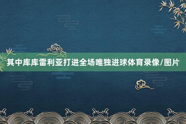 其中库库雷利亚打进全场唯独进球体育录像/图片