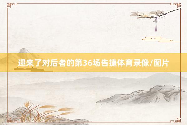 迎来了对后者的第36场告捷体育录像/图片