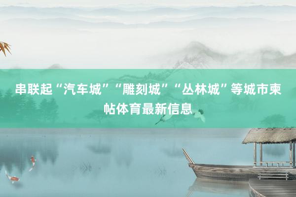 串联起“汽车城”“雕刻城”“丛林城”等城市柬帖体育最新信息