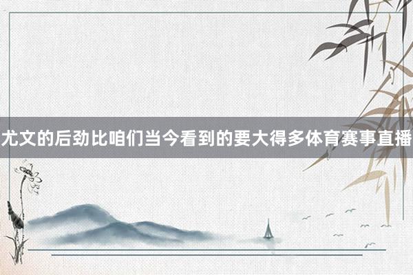 尤文的后劲比咱们当今看到的要大得多体育赛事直播