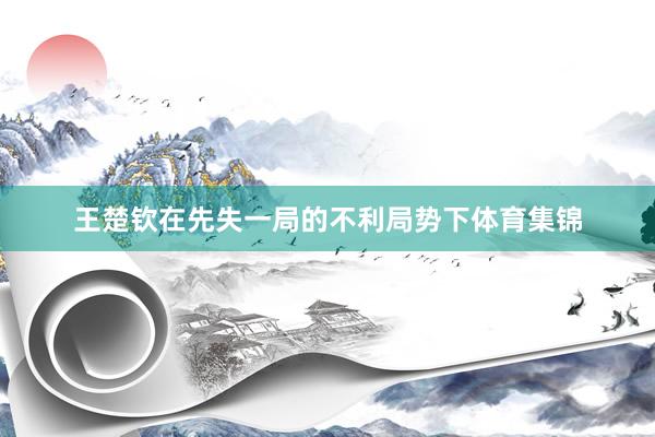 王楚钦在先失一局的不利局势下体育集锦