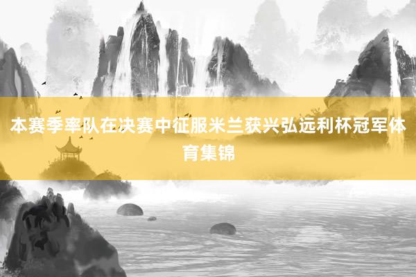 本赛季率队在决赛中征服米兰获兴弘远利杯冠军体育集锦