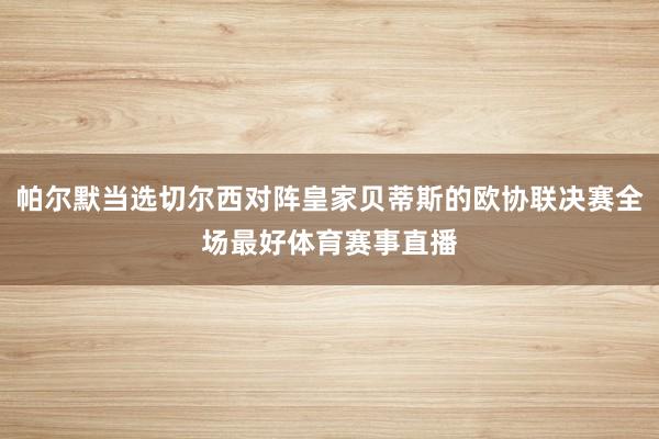 帕尔默当选切尔西对阵皇家贝蒂斯的欧协联决赛全场最好体育赛事直播