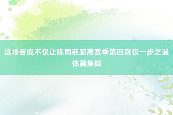 这场告成不仅让陈雨菲距离赛季第四冠仅一步之遥体育集锦