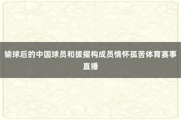 输球后的中国球员和拔擢构成员情怀孤苦体育赛事直播