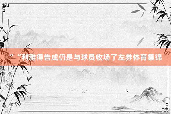 ”“利雅得告成仍是与球员收场了左券体育集锦