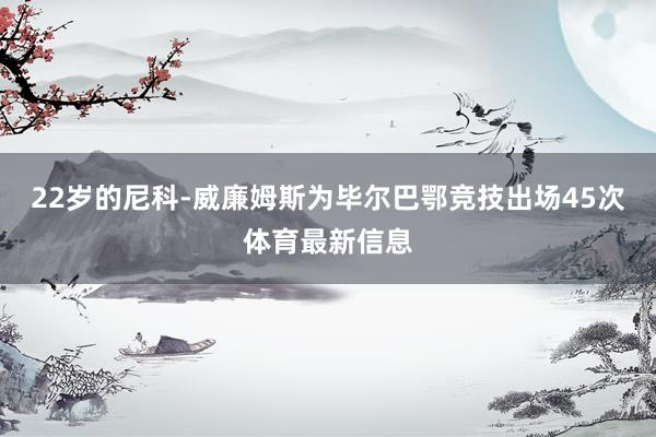 22岁的尼科-威廉姆斯为毕尔巴鄂竞技出场45次体育最新信息