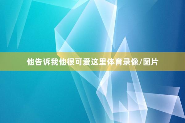 他告诉我他很可爱这里体育录像/图片