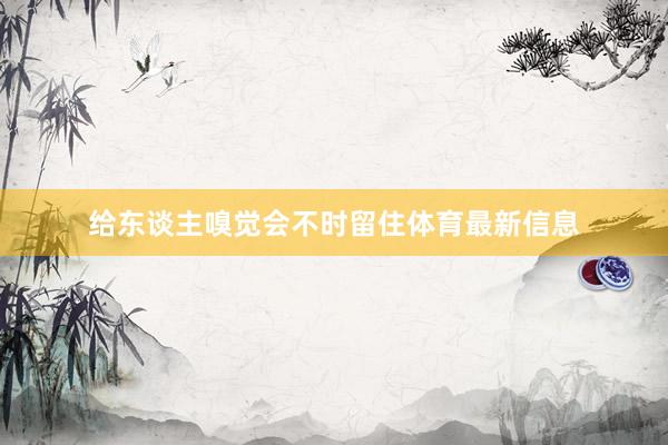 给东谈主嗅觉会不时留住体育最新信息
