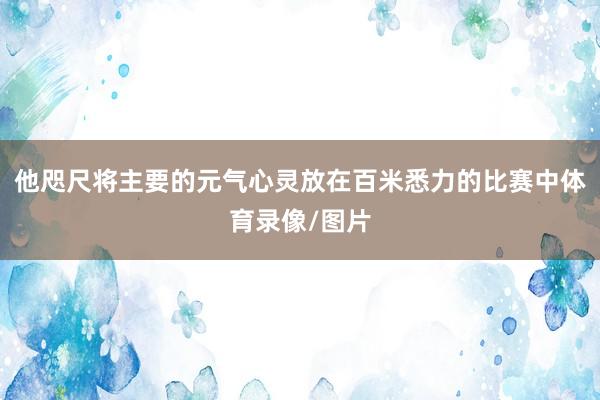他咫尺将主要的元气心灵放在百米悉力的比赛中体育录像/图片