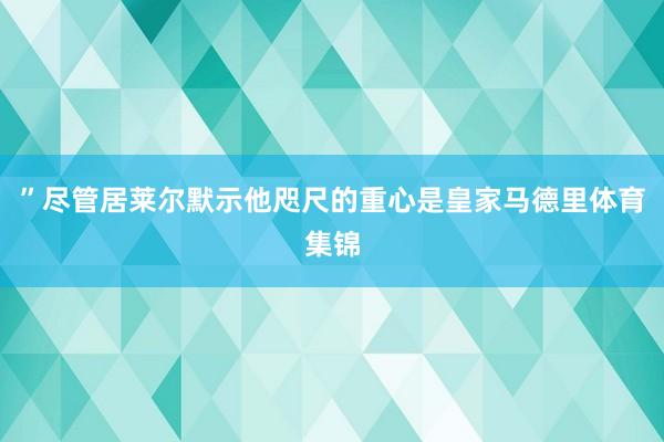 ”尽管居莱尔默示他咫尺的重心是皇家马德里体育集锦