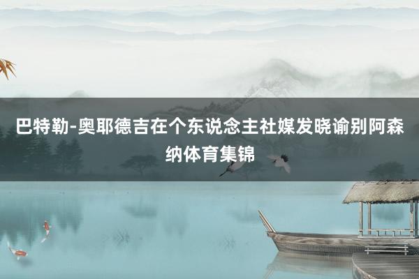 巴特勒-奥耶德吉在个东说念主社媒发晓谕别阿森纳体育集锦