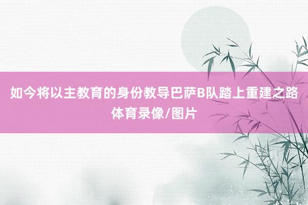 如今将以主教育的身份教导巴萨B队踏上重建之路体育录像/图片