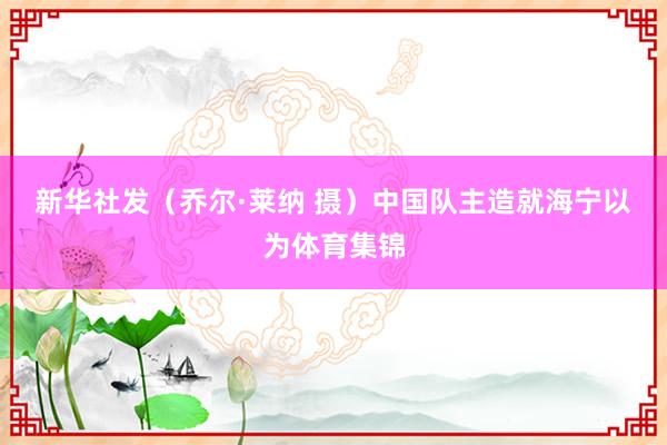 新华社发（乔尔·莱纳 摄）　　中国队主造就海宁以为体育集锦