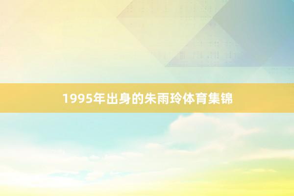 1995年出身的朱雨玲体育集锦
