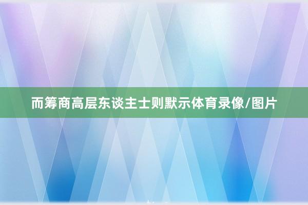 而筹商高层东谈主士则默示体育录像/图片