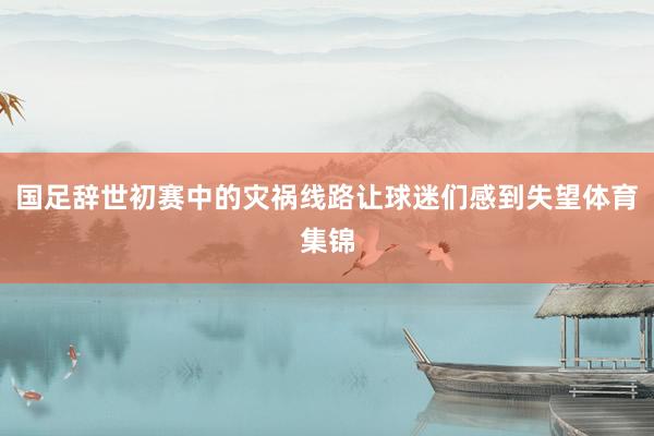国足辞世初赛中的灾祸线路让球迷们感到失望体育集锦