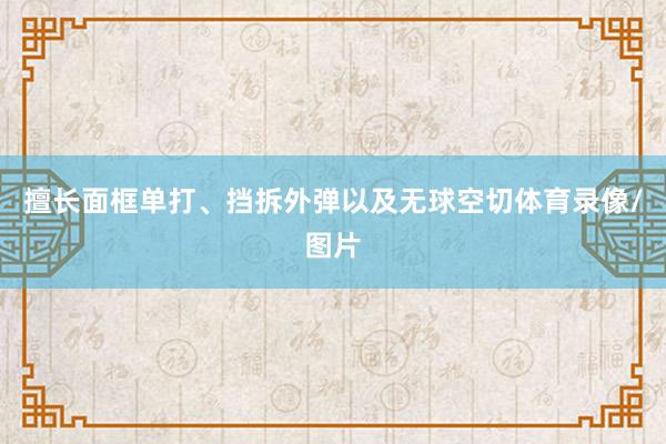 擅长面框单打、挡拆外弹以及无球空切体育录像/图片