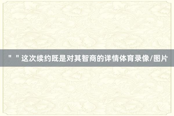 ＂＂这次续约既是对其智商的详情体育录像/图片