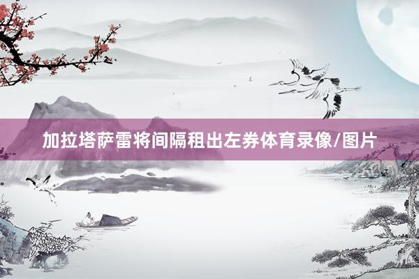 加拉塔萨雷将间隔租出左券体育录像/图片