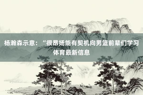 杨瀚森示意：“很昂扬能有契机向男篮前辈们学习体育最新信息