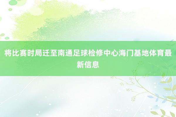将比赛时局迁至南通足球检修中心海门基地体育最新信息