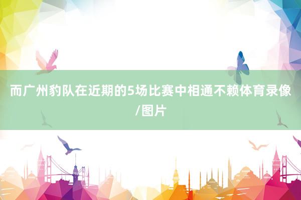 而广州豹队在近期的5场比赛中相通不赖体育录像/图片