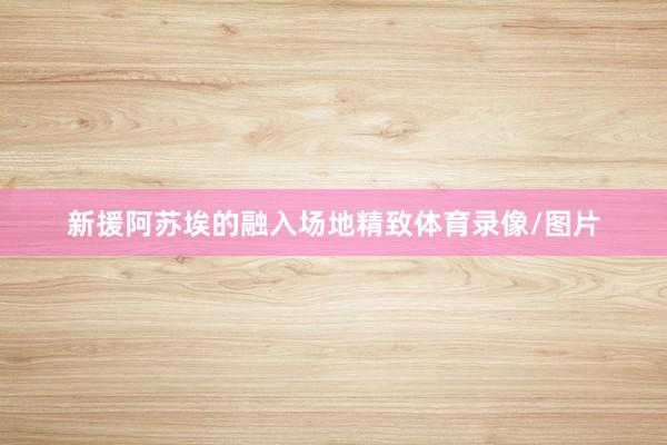 新援阿苏埃的融入场地精致体育录像/图片