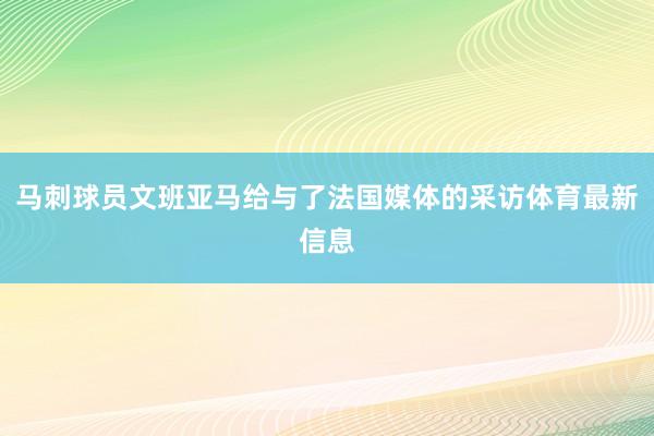 马刺球员文班亚马给与了法国媒体的采访体育最新信息