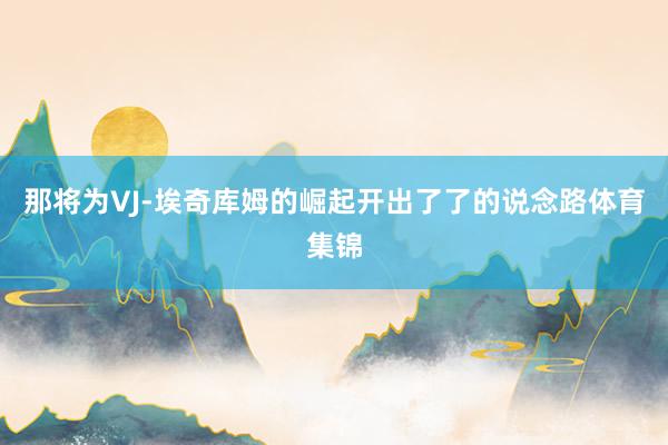 那将为VJ-埃奇库姆的崛起开出了了的说念路体育集锦