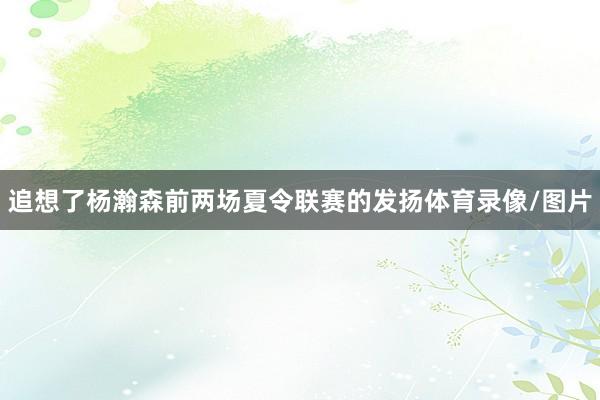 追想了杨瀚森前两场夏令联赛的发扬体育录像/图片