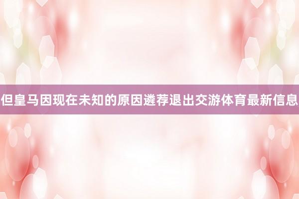 但皇马因现在未知的原因遴荐退出交游体育最新信息